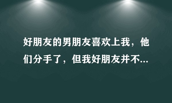 好朋友的男朋友喜欢上我，他们分手了，但我好朋友并不知道...我也喜欢那男生。