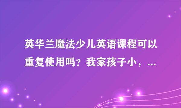 英华兰魔法少儿英语课程可以重复使用吗？我家孩子小，可能要反反复复