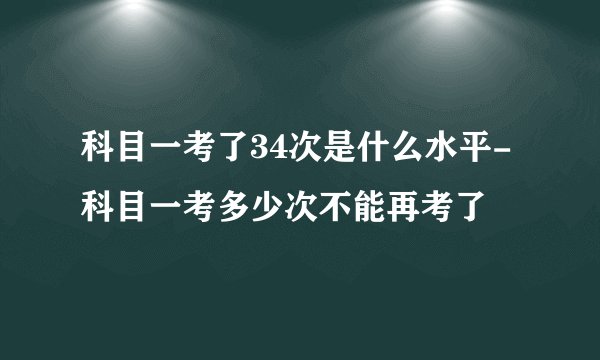 科目一考了34次是什么水平-科目一考多少次不能再考了