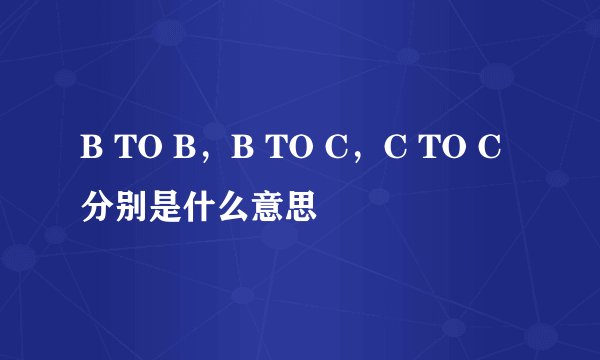 B TO B，B TO C，C TO C 分别是什么意思