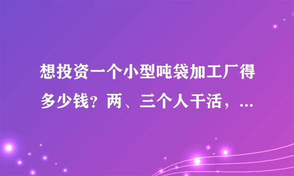 想投资一个小型吨袋加工厂得多少钱？两、三个人干活，场地有，还想问一问是不是需要三相电