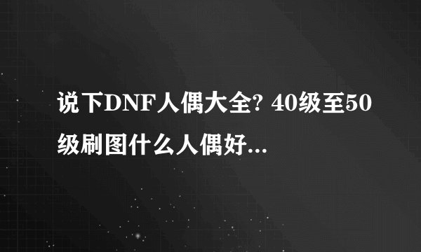 说下DNF人偶大全? 40级至50级刷图什么人偶好用? 48级做觉醒带什么人偶刷牛好? 谢谢了。