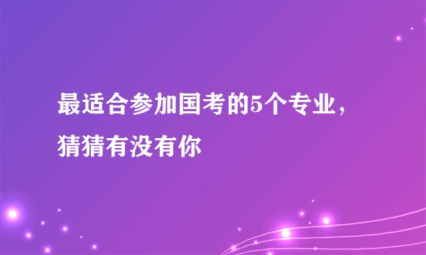 最适合参加国考的5个专业，猜猜有没有你