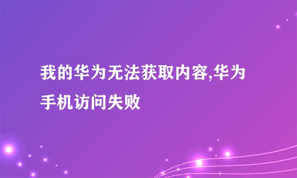 我的华为无法获取内容,华为手机访问失败