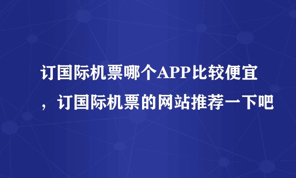 订国际机票哪个APP比较便宜，订国际机票的网站推荐一下吧
