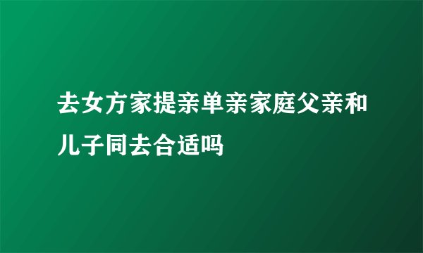 去女方家提亲单亲家庭父亲和儿子同去合适吗