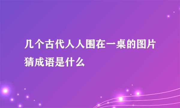 几个古代人人围在一桌的图片猜成语是什么
