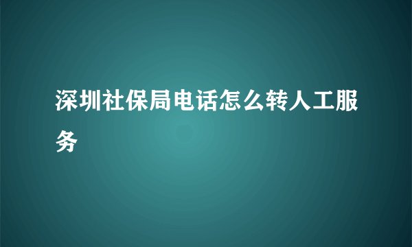深圳社保局电话怎么转人工服务