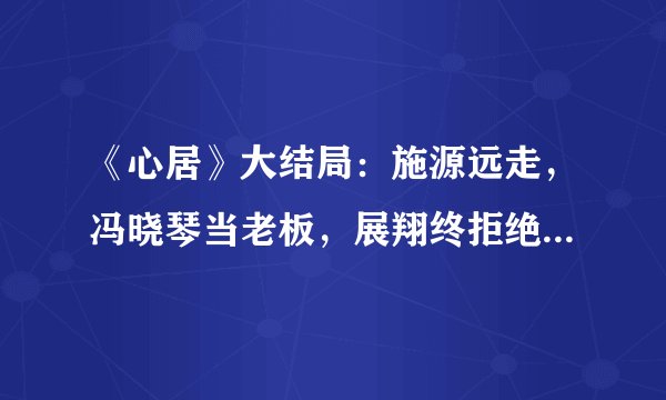 《心居》大结局：施源远走，冯晓琴当老板，展翔终拒绝顾清俞示爱