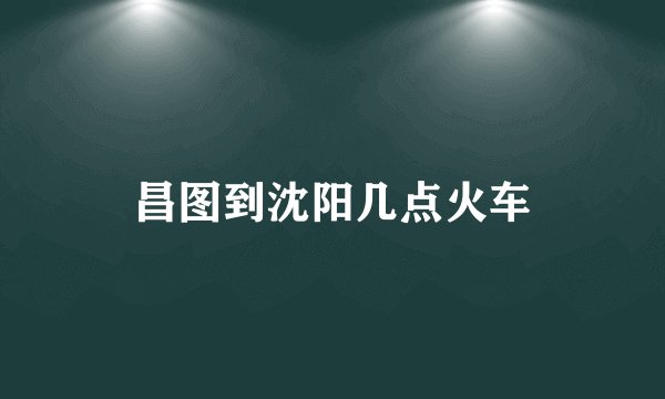昌图到沈阳几点火车