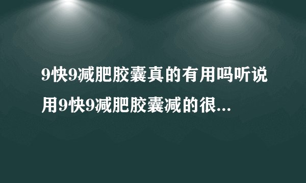 9快9减肥胶囊真的有用吗听说用9快9减肥胶囊减的很快，是真的吗，