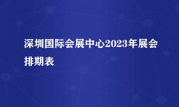 深圳国际会展中心2023年展会排期表