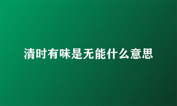 清时有味是无能什么意思