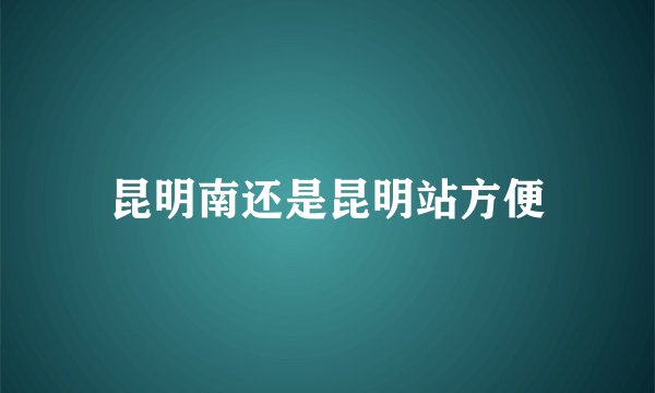 昆明南还是昆明站方便