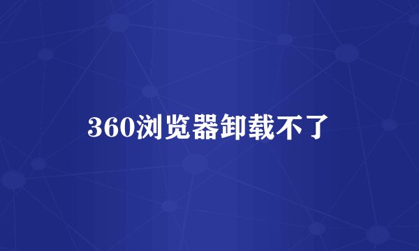 360浏览器卸载不了