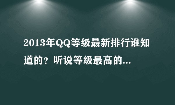 2013年QQ等级最新排行谁知道的？听说等级最高的是855545558？？可是我加不上