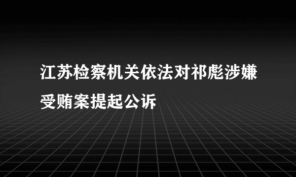 江苏检察机关依法对祁彪涉嫌受贿案提起公诉