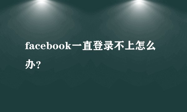 facebook一直登录不上怎么办？