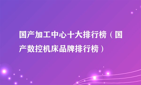 国产加工中心十大排行榜（国产数控机床品牌排行榜）