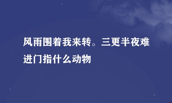 风雨围着我来转。三更半夜难进门指什么动物