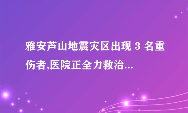 雅安芦山地震灾区出现 3 名重伤者,医院正全力救治,目前情