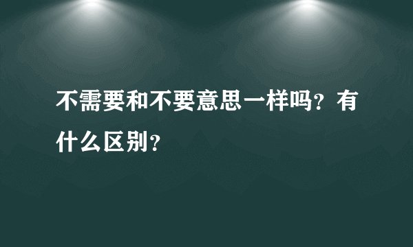 不需要和不要意思一样吗？有什么区别？