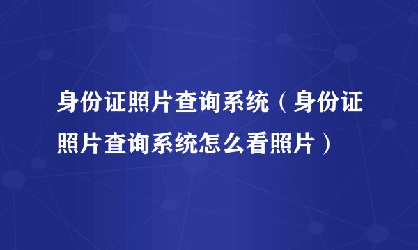 身份证照片查询系统（身份证照片查询系统怎么看照片）