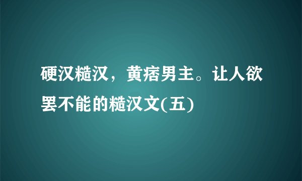 硬汉糙汉，黄痞男主。让人欲罢不能的糙汉文(五)