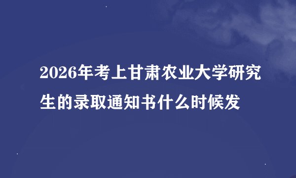 2026年考上甘肃农业大学研究生的录取通知书什么时候发