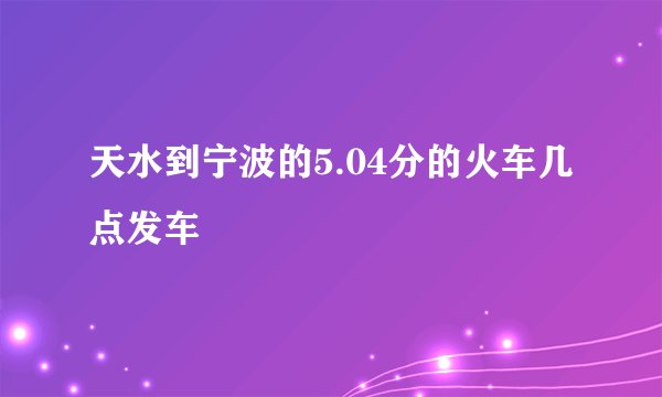 天水到宁波的5.04分的火车几点发车
