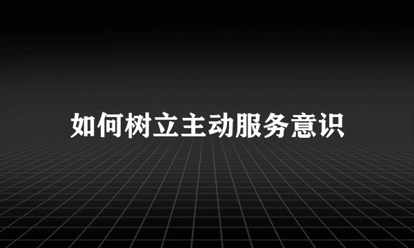 如何树立主动服务意识