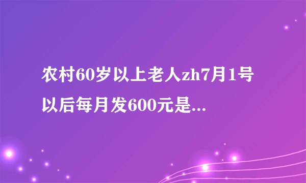 农村60岁以上老人zh7月1号以后每月发600元是真的吗？