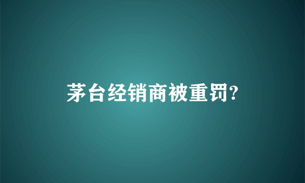 茅台经销商被重罚?