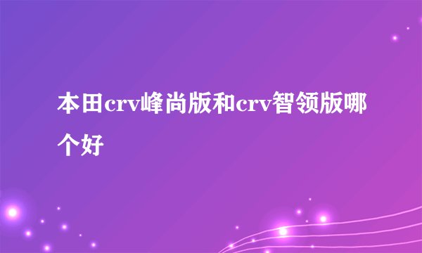 本田crv峰尚版和crv智领版哪个好
