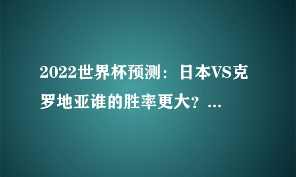 2022世界杯预测：日本VS克罗地亚谁的胜率更大？（克罗地亚）