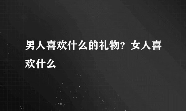 男人喜欢什么的礼物？女人喜欢什么