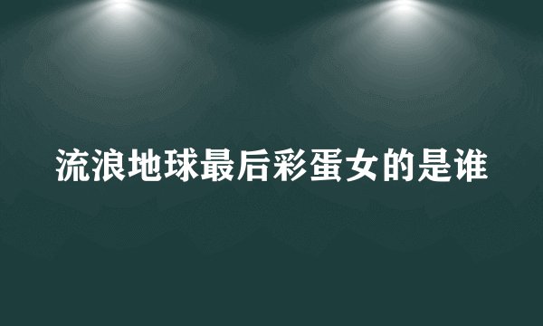 流浪地球最后彩蛋女的是谁