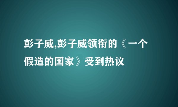 彭子威,彭子威领衔的《一个假造的国家》受到热议