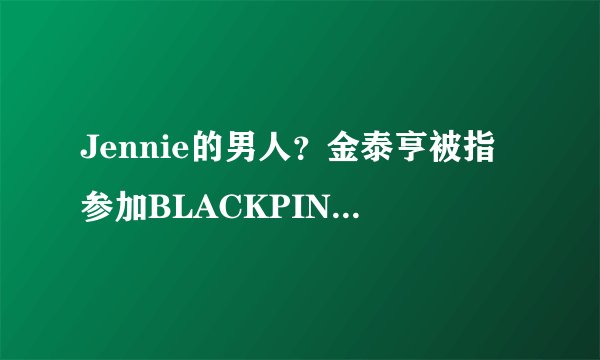Jennie的男人？金泰亨被指参加BLACKPINK私人派对：根本不知道！
