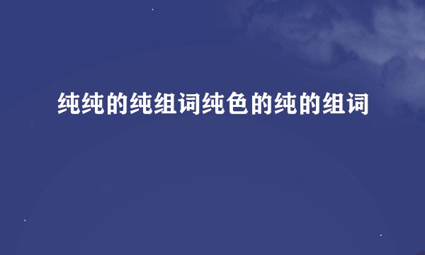纯纯的纯组词纯色的纯的组词