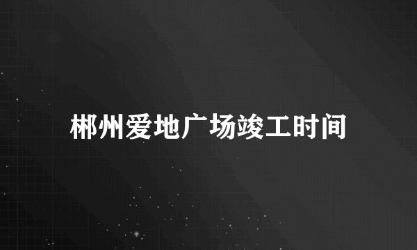 郴州爱地广场竣工时间