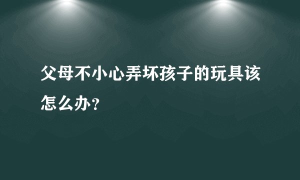 父母不小心弄坏孩子的玩具该怎么办？