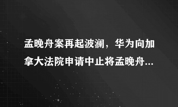 孟晚舟案再起波澜，华为向加拿大法院申请中止将孟晚舟引渡到美国
