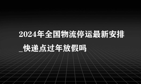 2024年全国物流停运最新安排_快递点过年放假吗