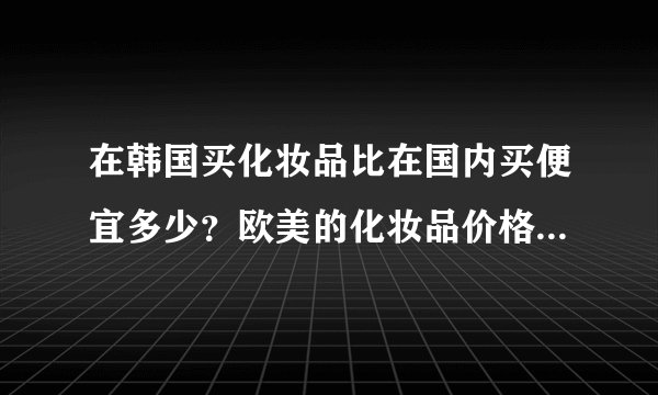 在韩国买化妆品比在国内买便宜多少？欧美的化妆品价格是不是跟在欧美买价格差不多？