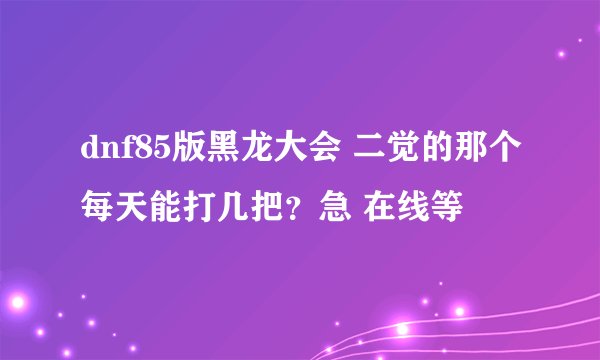 dnf85版黑龙大会 二觉的那个每天能打几把？急 在线等