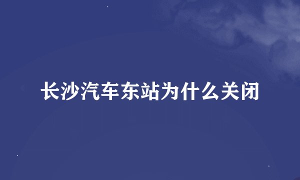 长沙汽车东站为什么关闭