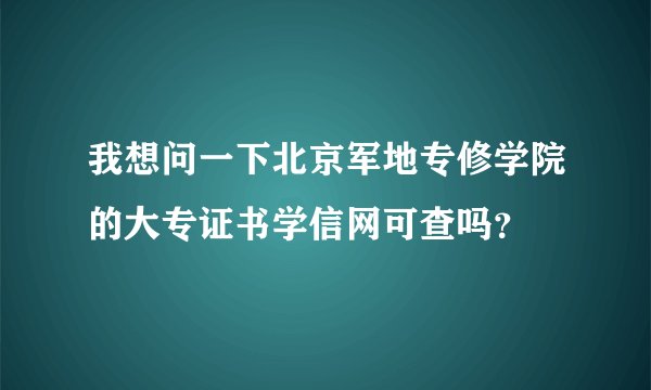 我想问一下北京军地专修学院的大专证书学信网可查吗？