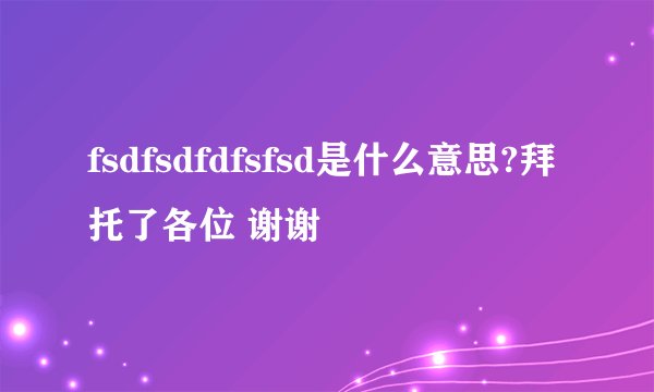 fsdfsdfdfsfsd是什么意思?拜托了各位 谢谢