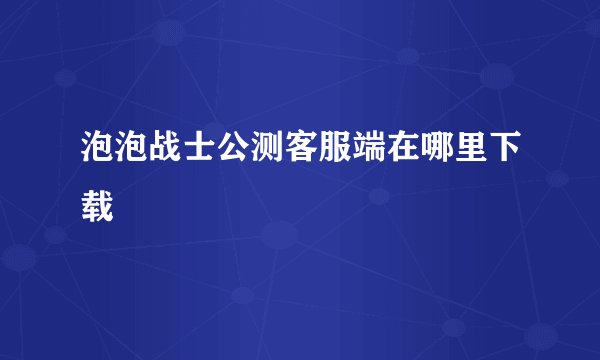 泡泡战士公测客服端在哪里下载